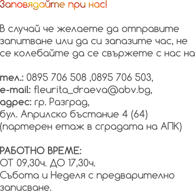 Заповядайте при нас!  В случай че желаете да отправите  запитване или да си запазите час, не  се колебайте да се свържете с нас на  тел.: 0895 706 508 ,0895 706 503, e-mail: fleurita_draeva@abv.bg, адрес: гр. Разград, бул. Априлско бъстание 4 (64)  (партерен етаж в сградата на АПК)  РАБОТНО ВРЕМЕ:  ОТ 09,30ч. ДО 17,30ч. Събота и Неделя с предварително  записване.