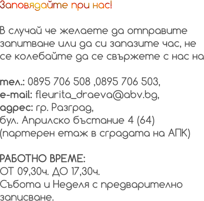 Заповядайте при нас!  В случай че желаете да отправите  запитване или да си запазите час, не  се колебайте да се свържете с нас на  тел.: 0895 706 508 ,0895 706 503, e-mail: fleurita_draeva@abv.bg, адрес: гр. Разград, бул. Априлско бъстание 4 (64)  (партерен етаж в сградата на АПК)  РАБОТНО ВРЕМЕ:  ОТ 09,30ч. ДО 17,30ч. Събота и Неделя с предварително  записване.