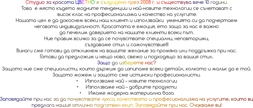 Студио за красота ЦВЕТНО е създадено през 2008 г. и съществува вече 10 години.  Това  е място където модните тенденции и най-новите технологии се съчетават с  висок клас на професионализма и качество на услугите. Нашата цел е да докоснем всеки наш клиент и използвайки  уменията си да подчертаем  неговата индивидуалност. Красотата е емоция, ето защо за нас е важно  да печелим доверието на нашите клиенти всеки път. Ние правим всичко за да се почувствате специални, неповторими,  създаваме стил и самочувствие!!! Винаги сме готови да откликнем на вашите желание за промяна или поддръжка при нас.  Готови да предложим и нещо ново, свежо и подходящо за вашия стил.  Защо да изберете нас? Защото ние сме специалисти, които държим да изпипаме всеки детайл, колкото и малък да е той. Защото можем и защото сме истински професионалисти. •	Използваме най – новите технологии •	Използваме най – добрите продукти •	Имаме модерна материална база Заповядайте при нас за да почувствате лукса, качеството и професионализма на услугите, които ви предлага нашия отлично подготвен екип. Заповядайте при нас. Очакваме ви!