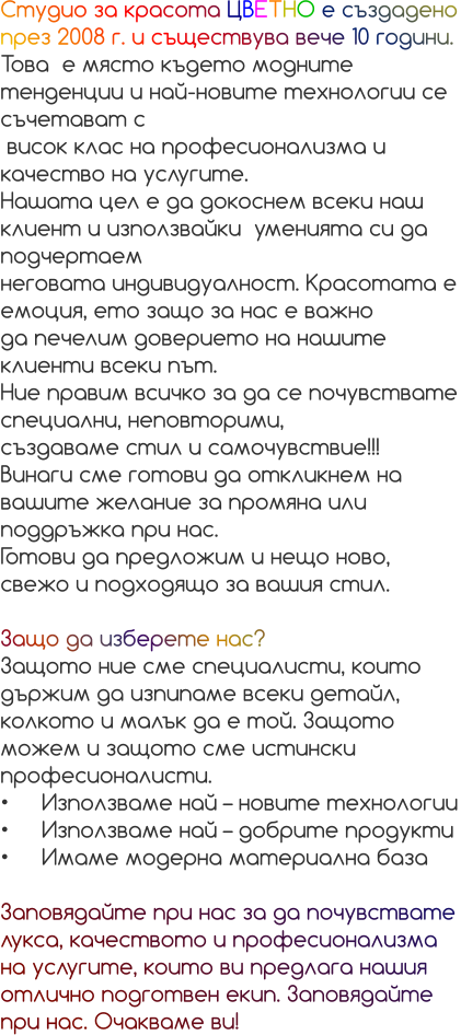Студио за красота ЦВЕТНО е създадено през 2008 г. и съществува вече 10 години.  Това  е място където модните тенденции и най-новите технологии се съчетават с  висок клас на професионализма и качество на услугите. Нашата цел е да докоснем всеки наш клиент и използвайки  уменията си да подчертаем  неговата индивидуалност. Красотата е емоция, ето защо за нас е важно  да печелим доверието на нашите клиенти всеки път. Ние правим всичко за да се почувствате специални, неповторими,  създаваме стил и самочувствие!!! Винаги сме готови да откликнем на вашите желание за промяна или поддръжка при нас.  Готови да предложим и нещо ново, свежо и подходящо за вашия стил.   Защо да изберете нас? Защото ние сме специалисти, които държим да изпипаме всеки детайл, колкото и малък да е той. Защото можем и защото сме истински професионалисти. •	Използваме най – новите технологии •	Използваме най – добрите продукти •	Имаме модерна материална база  Заповядайте при нас за да почувствате лукса, качеството и професионализма на услугите, които ви предлага нашия отлично подготвен екип. Заповядайте при нас. Очакваме ви!